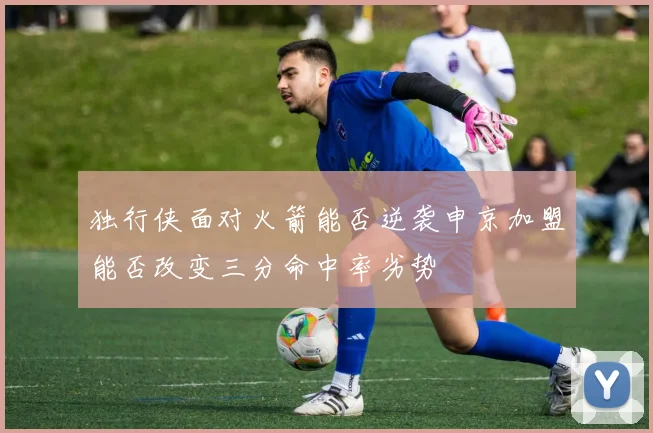 独行侠面对火箭能否逆袭申京加盟能否改变三分命中率劣势