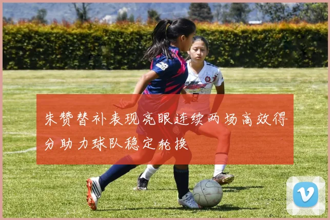 朱赞替补表现亮眼连续两场高效得分助力球队稳定轮换