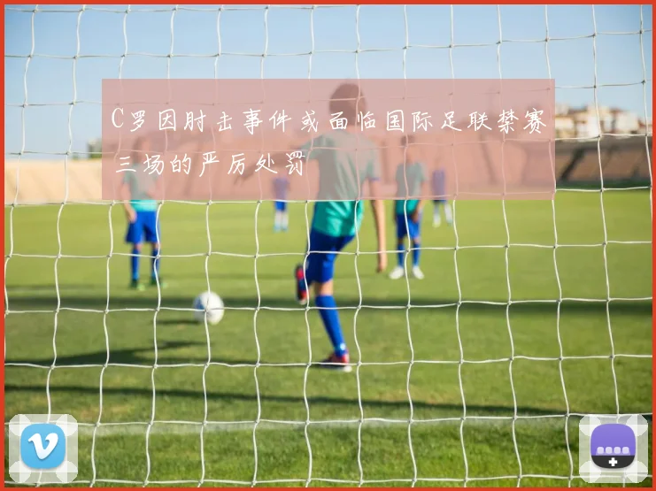 C罗因肘击事件或面临国际足联禁赛三场的严厉处罚