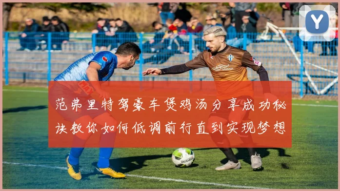 范弗里特驾豪车煲鸡汤分享成功秘诀教你如何低调前行直到实现梦想
