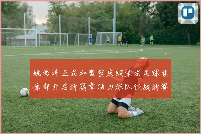 姚浩洋正式加盟重庆铜梁龙足球俱乐部开启新篇章助力球队征战新赛季