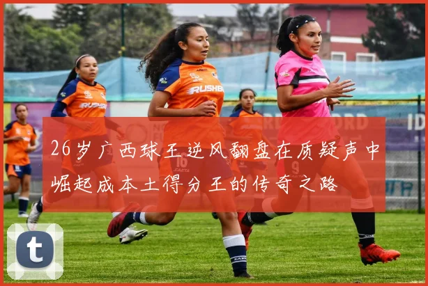 26岁广西球王逆风翻盘在质疑声中崛起成本土得分王的传奇之路