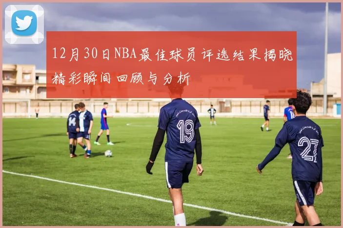 12月30日NBA最佳球员评选结果揭晓精彩瞬间回顾与分析