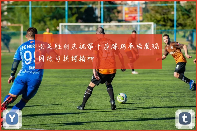 女足胜利庆祝第十座球场承诺展现团结与拼搏精神