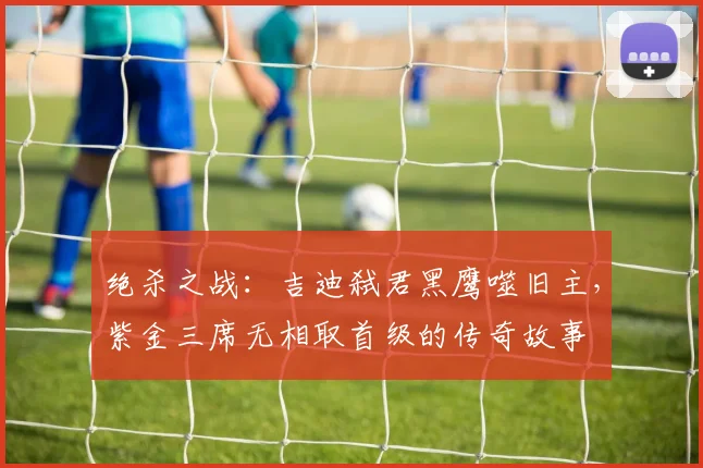 绝杀之战：吉迪弑君黑鹰噬旧主，紫金三席无相取首级的传奇故事