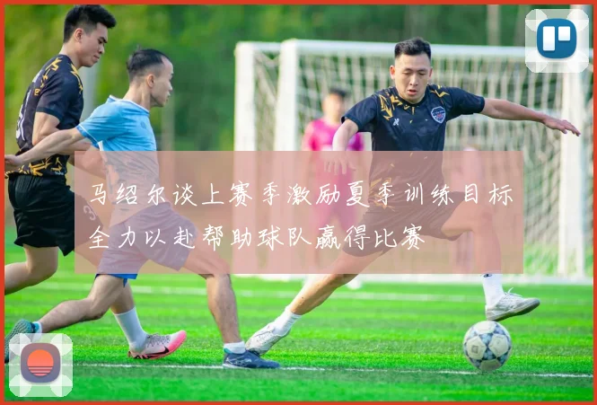马绍尔谈上赛季激励夏季训练目标全力以赴帮助球队赢得比赛