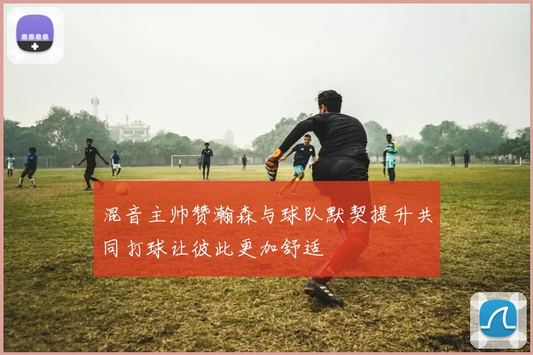 混音主帅赞瀚森与球队默契提升共同打球让彼此更加舒适