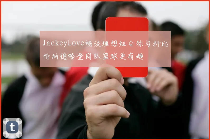 JackeyLove畅谈理想组合称与科比伦纳德哈登同队篮球更有趣