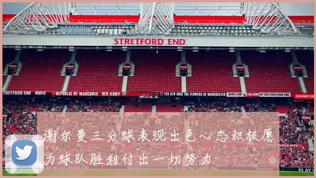 谢尔曼三分球表现出色心态积极愿为球队胜利付出一切努力