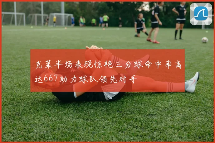 克莱半场表现惊艳三分球命中率高达667助力球队领先对手