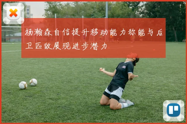 杨瀚森自信提升移动能力称能与后卫匹敌展现进步潜力