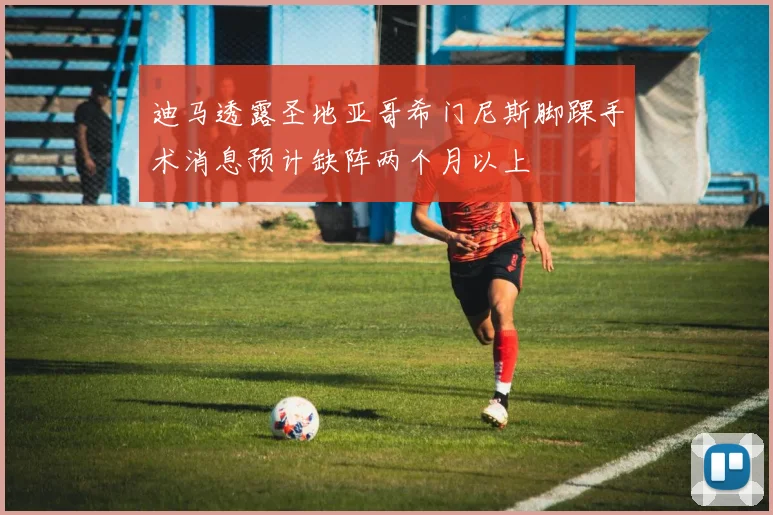 迪马透露圣地亚哥希门尼斯脚踝手术消息预计缺阵两个月以上